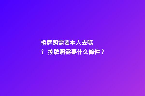 換牌照需要本人去嗎？ 換牌照需要什么條件？